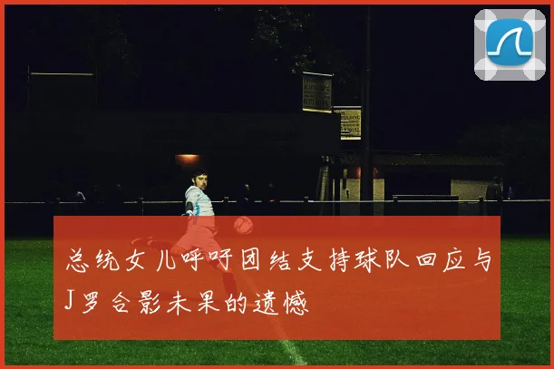 总统女儿呼吁团结支持球队回应与J罗合影未果的遗憾