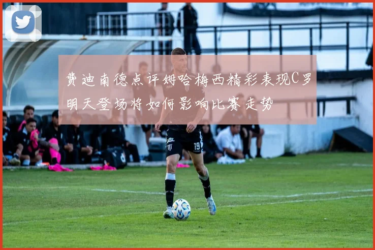 费迪南德点评姆哈梅西精彩表现C罗明天登场将如何影响比赛走势