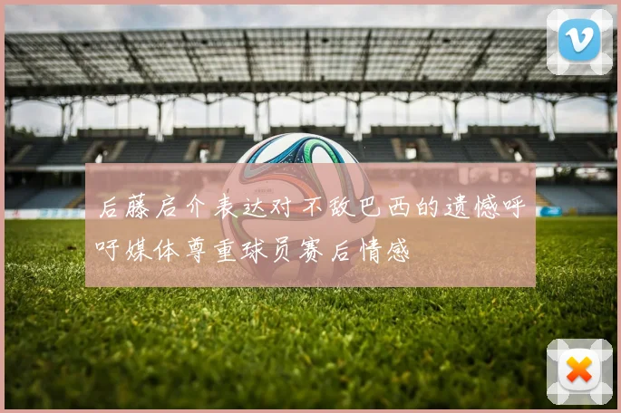 后藤启介表达对不敌巴西的遗憾呼吁媒体尊重球员赛后情感