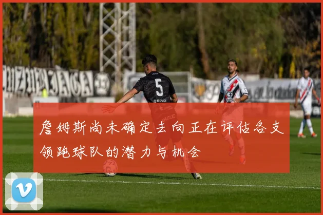 詹姆斯尚未确定去向正在评估各支领跑球队的潜力与机会