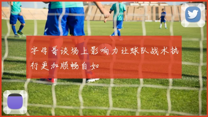 字母哥谈场上影响力让球队战术执行更加顺畅自如