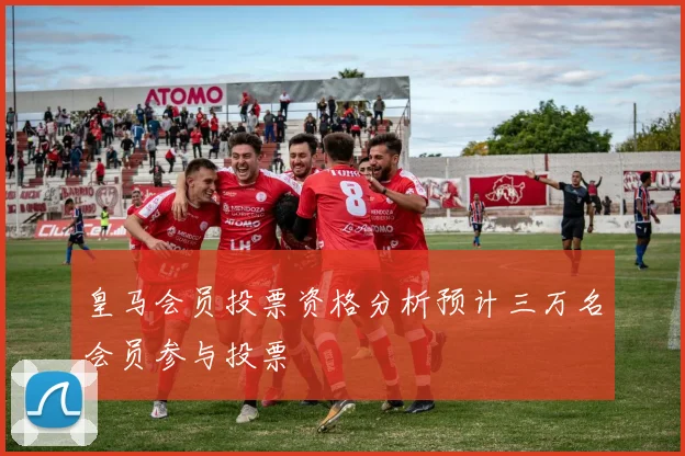 皇马会员投票资格分析预计三万名会员参与投票
