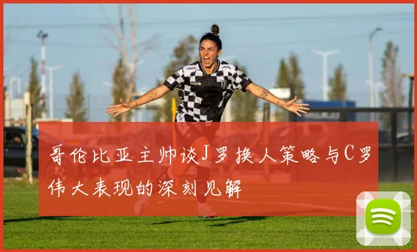 哥伦比亚主帅谈J罗换人策略与C罗伟大表现的深刻见解