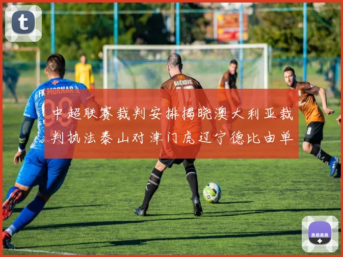 中超联赛裁判安排揭晓澳大利亚裁判执法泰山对津门虎辽宁德比由单丹奥主裁