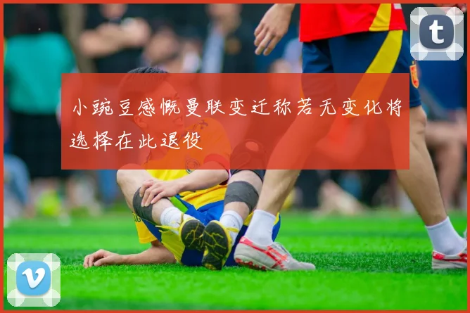 小豌豆感慨曼联变迁称若无变化将选择在此退役