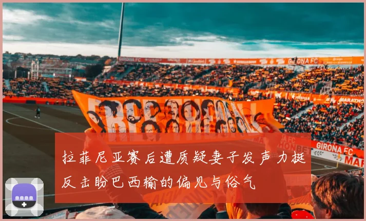 拉菲尼亚赛后遭质疑妻子发声力挺反击盼巴西输的偏见与俗气