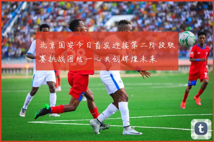 北京国安今日首发迎接第二阶段联赛挑战团结一心共创辉煌未来