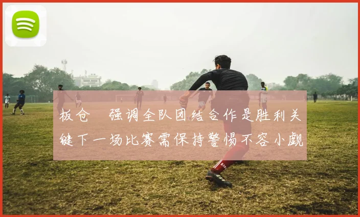 板仓滉强调全队团结合作是胜利关键下一场比赛需保持警惕不容小觑