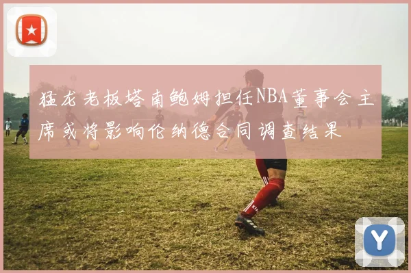 猛龙老板塔南鲍姆担任NBA董事会主席或将影响伦纳德合同调查结果