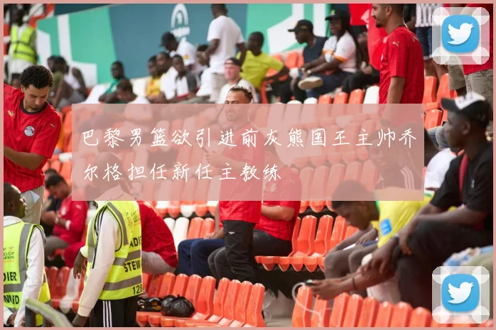 巴黎男篮欲引进前灰熊国王主帅乔尔格担任新任主教练