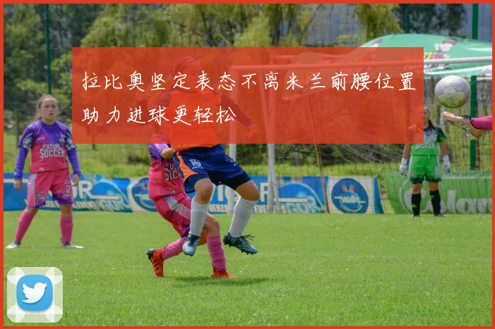 拉比奥坚定表态不离米兰前腰位置助力进球更轻松