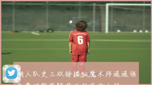 湖人队史三双榜揭秘魔术师遥遥领先詹姆斯紧随其后科威也上榜