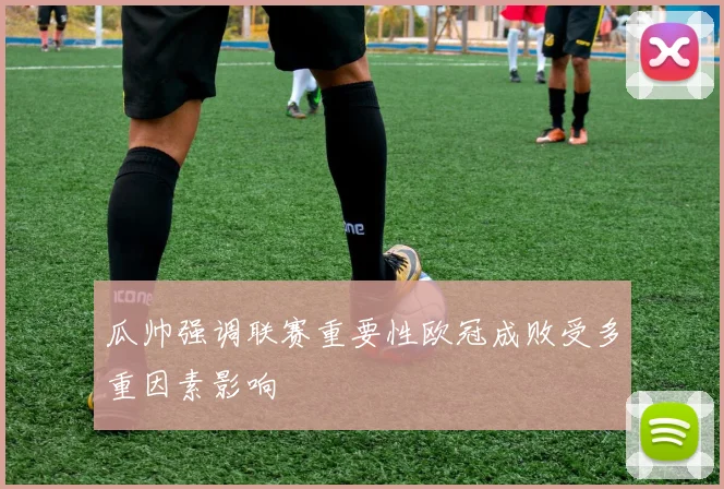 瓜帅强调联赛重要性欧冠成败受多重因素影响