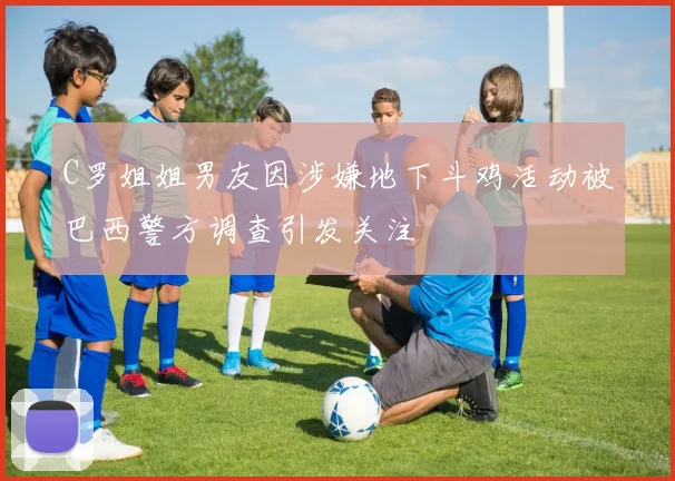 C罗姐姐男友因涉嫌地下斗鸡活动被巴西警方调查引发关注