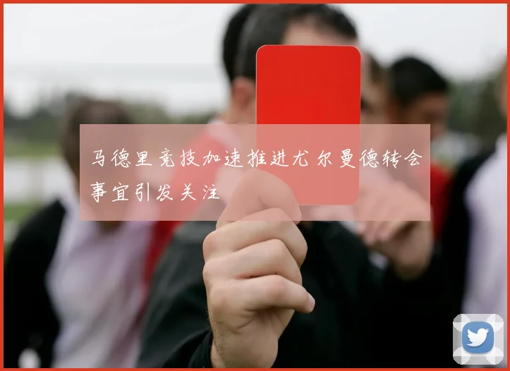 马德里竞技加速推进尤尔曼德转会事宜引发关注