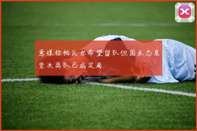 意媒称帕瓦尔希望留队但国米态度坚决离队已成定局