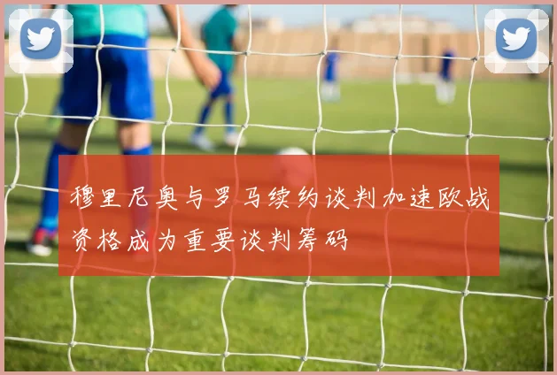 穆里尼奥与罗马续约谈判加速欧战资格成为重要谈判筹码